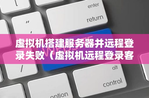 虚拟机搭建服务器并远程登录失败（虚拟机远程登录客户端）