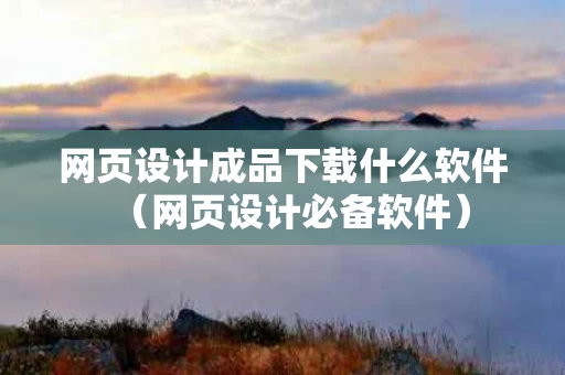 网页设计成品下载什么软件（网页设计必备软件）