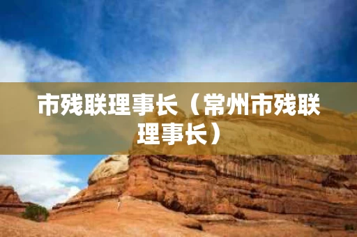 市残联理事长（常州市残联理事长）