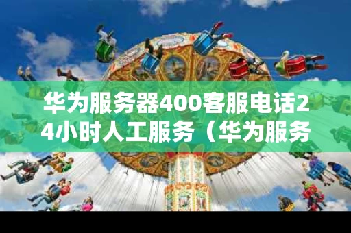 华为服务器400客服电话24小时人工服务（华为服务器咨询电话）