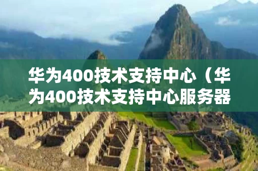 华为400技术支持中心（华为400技术支持中心服务器）