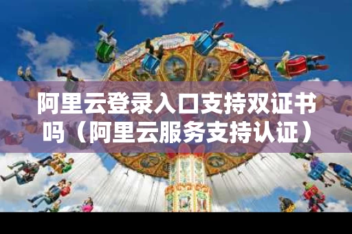 阿里云登录入口支持双证书吗（阿里云服务支持认证）