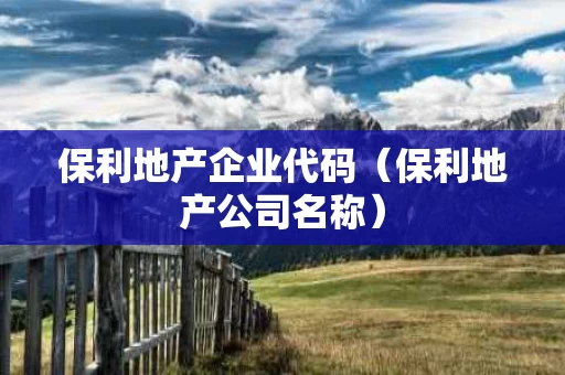 保利地产企业代码（保利地产公司名称）