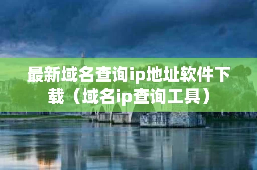 最新域名查询ip地址软件下载（域名ip查询工具）