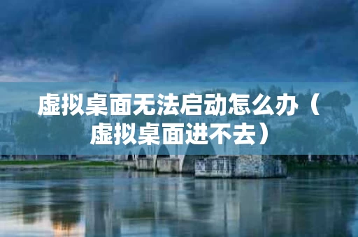 虚拟桌面无法启动怎么办（虚拟桌面进不去）