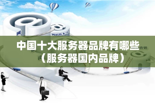 中国十大服务器品牌有哪些（服务器国内品牌）