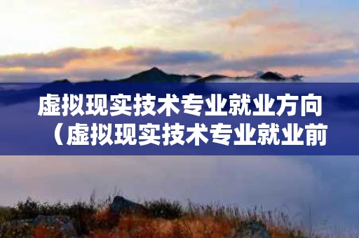 虚拟现实技术专业就业方向（虚拟现实技术专业就业前景）