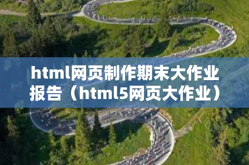 html网页制作期末大作业报告（html5网页大作业）
