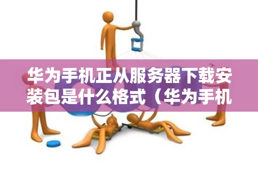 华为手机正从服务器下载安装包是什么格式（华为手机从服务器获取安装包失败怎么办）