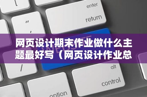 网页设计期末作业做什么主题最好写（网页设计作业总结）