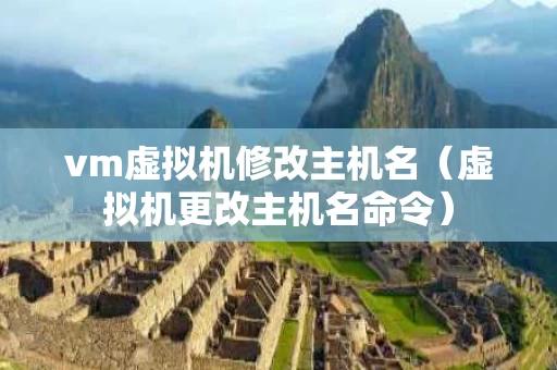 vm虚拟机修改主机名（虚拟机更改主机名命令）