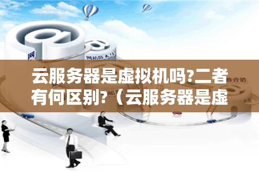 云服务器是虚拟机吗?二者有何区别?（云服务器是虚拟的吗）