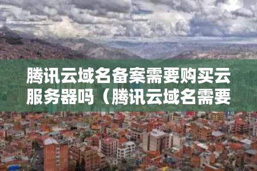 腾讯云域名备案需要购买云服务器吗（腾讯云域名需要备案吗?）