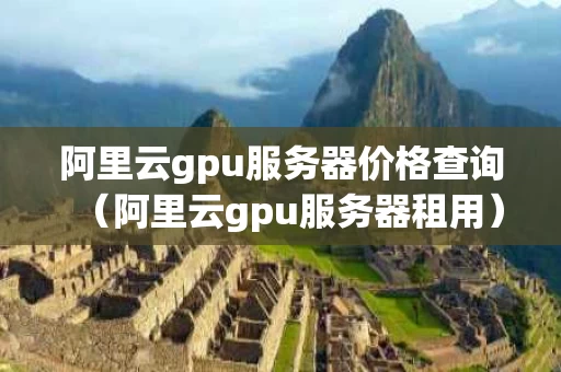 阿里云gpu服务器价格查询（阿里云gpu服务器租用）
