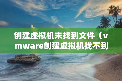 创建虚拟机未找到文件（vmware创建虚拟机找不到操作系统）