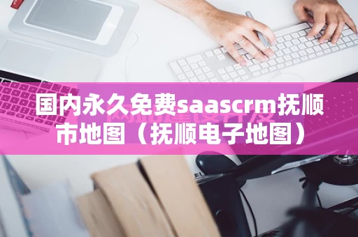 国内永久免费saascrm抚顺市地图（抚顺电子地图）