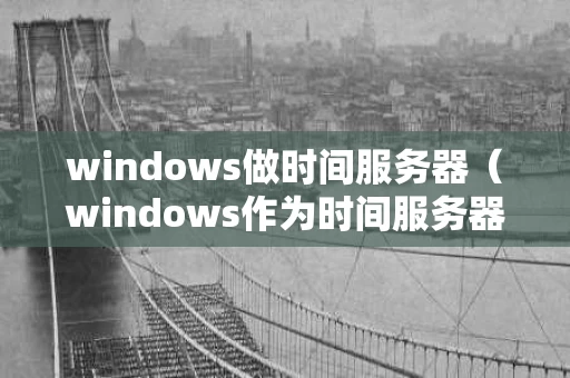 windows做时间服务器（windows作为时间服务器）