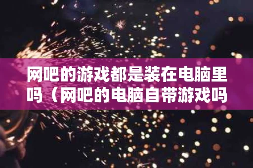 网吧的游戏都是装在电脑里吗（网吧的电脑自带游戏吗）