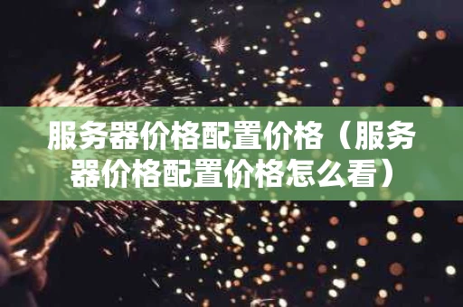 服务器价格配置价格（服务器价格配置价格怎么看）