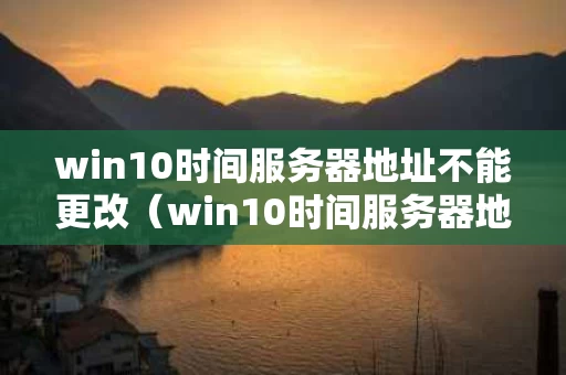 win10时间服务器地址不能更改（win10时间服务器地址不能更改怎么办）