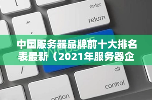中国服务器品牌前十大排名表最新（2021年服务器企业十大品牌）