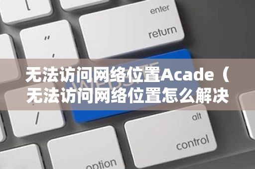 无法访问网络位置Acade（无法访问网络位置怎么解决）