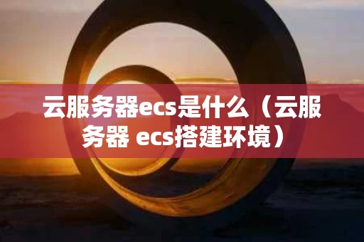 云服务器ecs是什么（云服务器 ecs搭建环境）