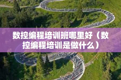 数控编程培训班哪里好（数控编程培训是做什么）