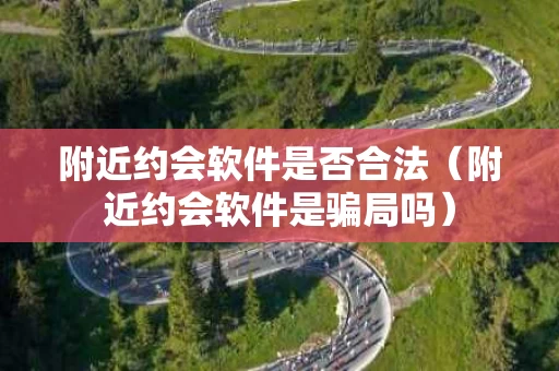 附近约会软件是否合法（附近约会软件是骗局吗）