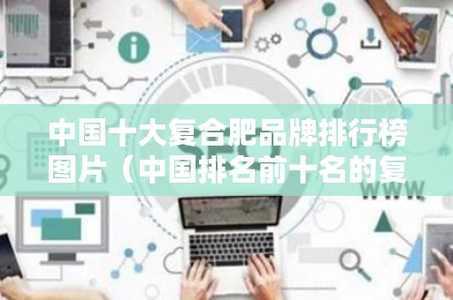 中国十大复合肥品牌排行榜图片（中国排名前十名的复合肥有哪些品牌）