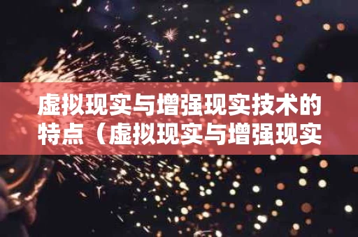 虚拟现实与增强现实技术的特点（虚拟现实与增强现实技术的特点是什么）