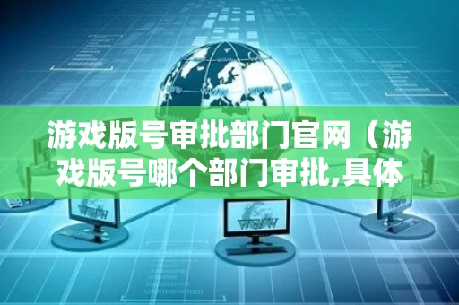 游戏版号审批部门官网（游戏版号哪个部门审批,具体需要哪些材料?）
