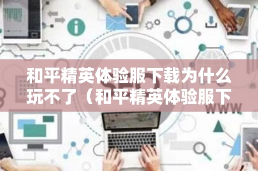 和平精英体验服下载为什么玩不了（和平精英体验服下载了进不去怎么办）
