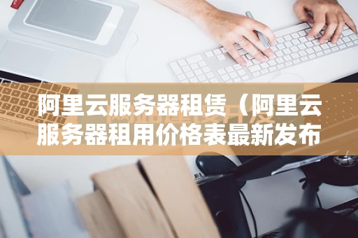 阿里云服务器租赁（阿里云服务器租用价格表最新发布）