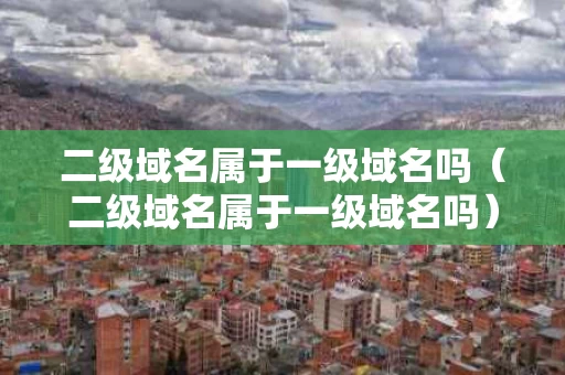 二级域名属于一级域名吗（二级域名属于一级域名吗）