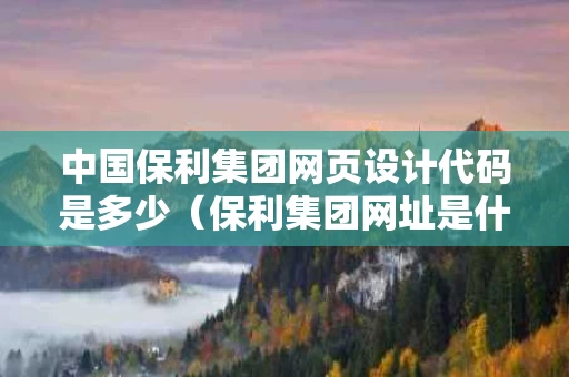 中国保利集团网页设计代码是多少（保利集团网址是什么）