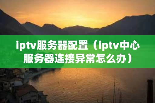 iptv服务器配置（iptv中心服务器连接异常怎么办）