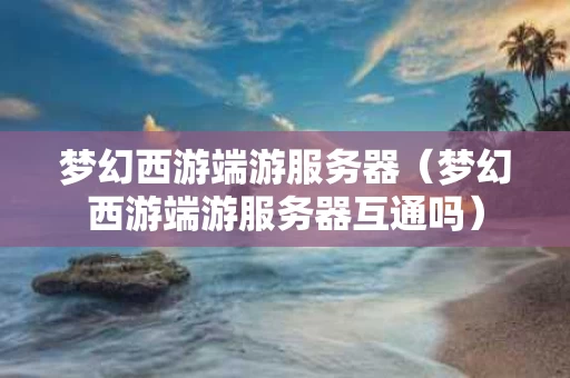 梦幻西游端游服务器（梦幻西游端游服务器互通吗）