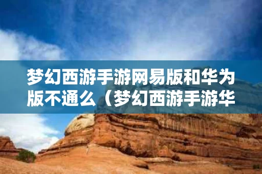 梦幻西游手游网易版和华为版不通么（梦幻西游手游华为端和网易端互通吗）