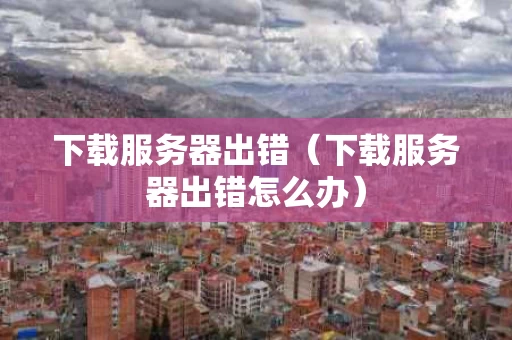 下载服务器出错（下载服务器出错怎么办）