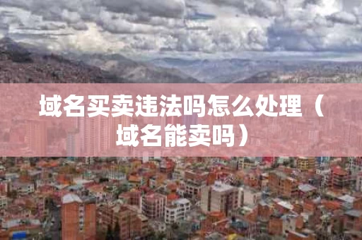 域名买卖违法吗怎么处理（域名能卖吗）