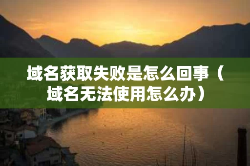 域名获取失败是怎么回事（域名无法使用怎么办）