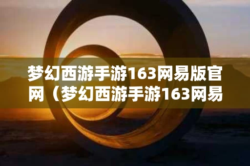 梦幻西游手游163网易版官网（梦幻西游手游163网易版官网）