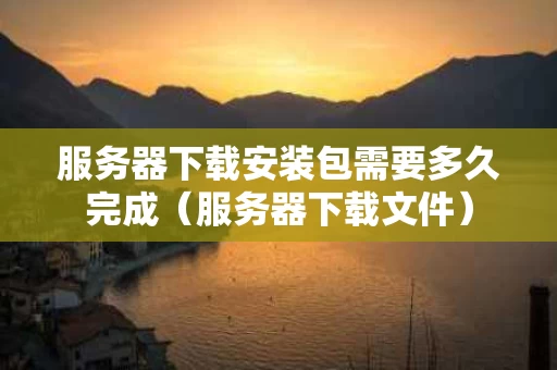 服务器下载安装包需要多久完成（服务器下载文件）
