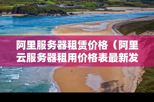 阿里服务器租赁价格（阿里云服务器租用价格表最新发布）