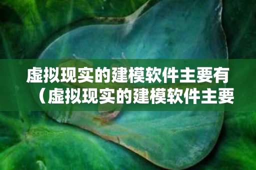 虚拟现实的建模软件主要有（虚拟现实的建模软件主要有哪三种）