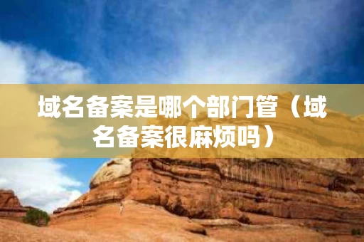 域名备案是哪个部门管（域名备案很麻烦吗）