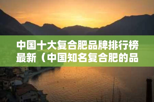 中国十大复合肥品牌排行榜最新（中国知名复合肥的品牌名）