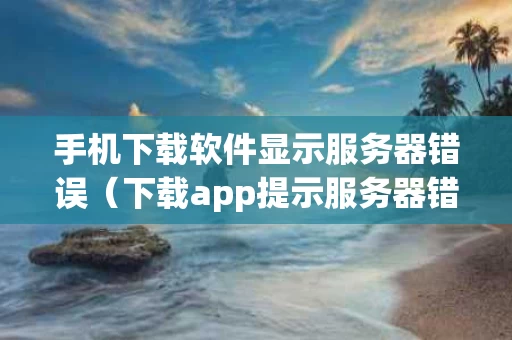 手机下载软件显示服务器错误（下载app提示服务器错误是什么回事）