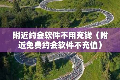 附近约会软件不用充钱（附近免费约会软件不充值）